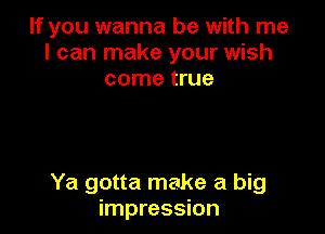 If you wanna be with me
I can make your wish
come true

Ya gotta make a big
impression