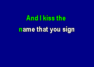 And I kiss the
name that you sign
