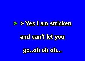 I Yes I am stricken

and can't let you

go..oh oh oh...