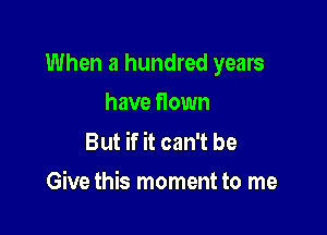 When a hundred years

have flown

But if it can't be
Give this moment to me