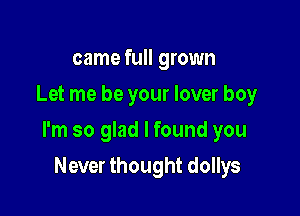 came full grown
Let me be your lover boy

I'm so glad I found you

Never thought dollys