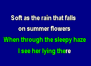 Soft as the rain that falls
on summer flowers

When through the sleepy haze

lsee her lying there