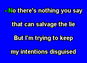- N0 there's nothing you say
that can salvage the lie
But Pm trying to keep

my intentions disguised