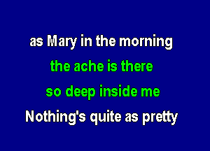 as Mary in the morning
the ache is there
so deep inside me

Nothing's quite as pretty