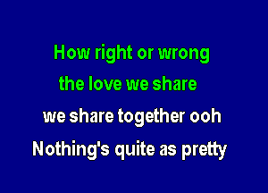 How right or wrong
the love we share

we share together ooh

Nothing's quite as pretty