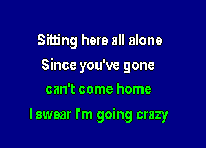 Sitting here all alone

Since you've gone

can't come home
I swear I'm going crazy