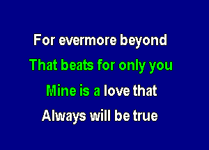 For evermore beyond

That beats for only you

Mine is a love that
Always will be true