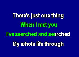 There's just one thing
When I met you

I've searched and searched

My whole life through