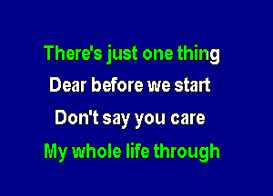 There's just one thing
Dear before we start

Don't say you care

My whole life through