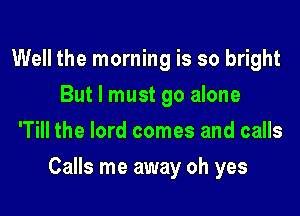Well the morning is so bright
But I must go alone
'Till the lord comes and calls

Calls me away oh yes