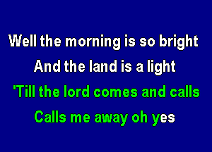 Well the morning is so bright
And the land is a light
'Till the lord comes and calls

Calls me away oh yes