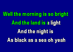 Well the morning is so bright
And the land is a light
And the night is

As black as a sea oh yeah