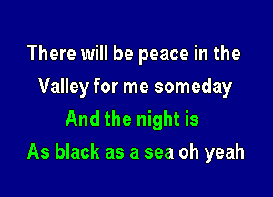 There will be peace in the
Valley for me someday
And the night is

As black as a sea oh yeah