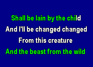 Shall be lain by the child
And I'll be changed changed

From this creature
And the beast from the wild