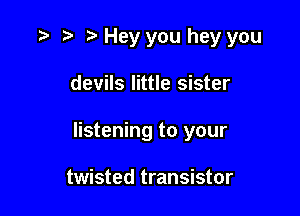 o r) o Hey you hey you

devils little sister
listening to your

twisted transistor