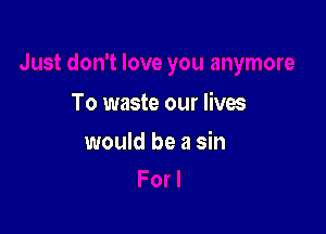 To waste our lives

would be a sin