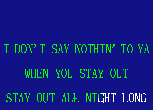 I DOW T SAY NOTHIN, T0 YA
WHEN YOU STAY OUT
STAY OUT ALL NIGHT LONG