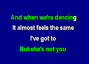 And when we're dancing
It almost feels the same

I've got to

But she's not you