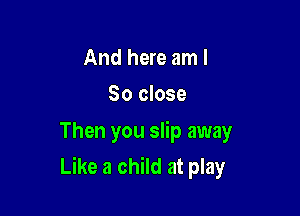 And here am I
So close

Then you slip away

Like a child at play