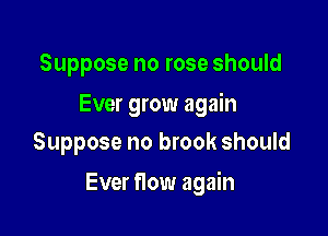 Suppose no rose should

Ever grow again
Suppose no brook should

Ever flow again