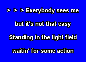 ta 2t ? Everybody sees me

but it's not that easy

Standing in the light field

waitin' for some action