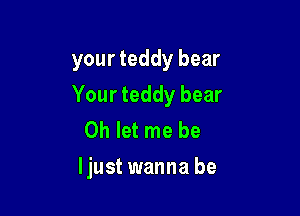 your teddy bear
Your teddy bear
0h let me be

ljust wanna be