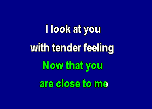 I look at you

with tender feeling

Now that you
are close to me