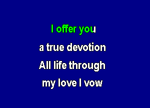 I offer you
a true devotion

All life through
my love I vow