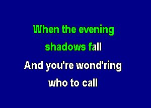 When the evening
shadows fall

And you're wond'ring

who to call