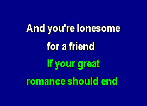 And you're lonesome
for a friend

If your great

romance should end