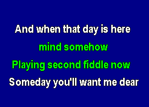 And when that day is here
mind somehow

Playing second fiddle now

Someday you'll want me dear