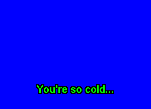 You're so cold...