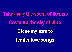 Close my ears to

tender love songs