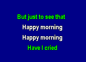 But just to see that
Happy morning

Happy morning

Have I cried