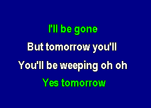 I'll be gone
But tomorrow you'll

You'll be weeping oh oh

Yes tomorrow