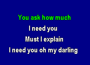 You ask how much
I need you
Must I explain

I need you oh my darling