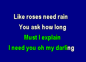 Like roses need rain
You ask how long
Must I explain

I need you oh my darling