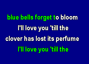 blue bells forget to bloom
I'll love you 'till the

clover has lost its perfume

I'll love you 'till the