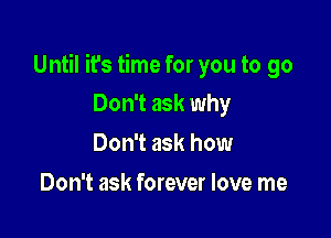 Until it's time for you to go

Don't ask why
Don't ask how
Don't ask forever love me