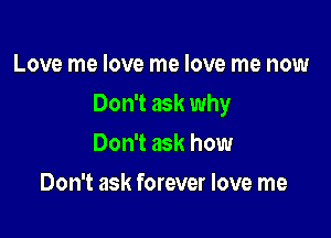 Love me love me love me now

Don't ask why

Don't ask how
Don't ask forever love me