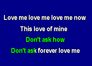 Love me love me love me now

This love of mine

Don't ask how
Don't ask forever love me