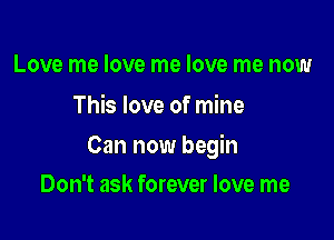 Love me love me love me now
This love of mine

Can now begin

Don't ask forever love me