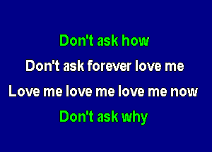 Don't ask how
Don't ask forever love me
Love me love me love me now

Don't ask why