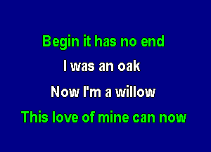 Begin it has no end

I was an oak

Now I'm a willow
This love of mine can now