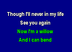 Though I'll never in my life

See you again
Now I'm a willow
And I can bend