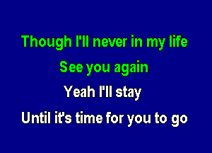 Though I'll never in my life
See you again
Yeah I'll stay

Until it's time for you to go