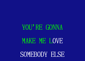 YOU,RE GONNA

MAKE ME LOVE
SOMEBODY ELSE