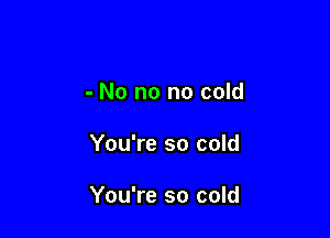 - No no no cold

You're so cold

You're so cold
