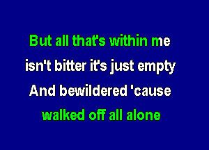 But all that's within me

isn't bitter it's just empty

And bewildered 'cause
walked off all alone