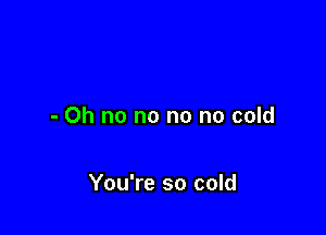 - Oh no no no no cold

You're so cold